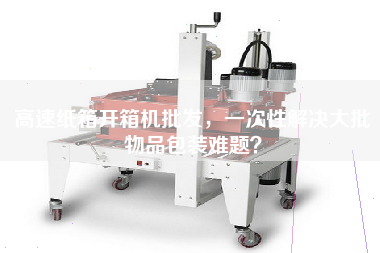 高速紙箱開箱機批發,一次性解決大批物品包裝難題