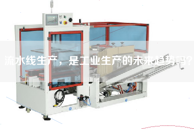 流水線生產,是工業生產的未來趨勢嗎? 流水線生產,是工業生產的未來趨勢嗎?