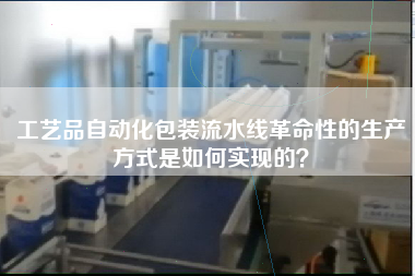 工藝品自動化包裝流水線革命性的生產方式是如何實現的? 工藝品自動化包裝流水線革命性的生產方式是如何實現的?