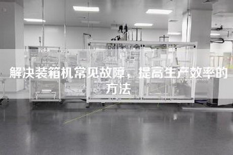 解決裝箱機常見故障，提高生產效率的方法