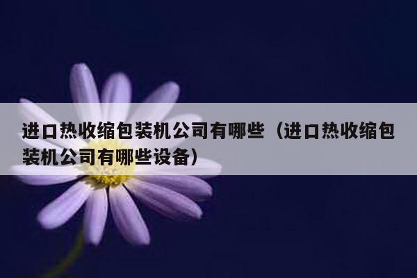進口熱收縮包裝機公司有哪些(進口熱收縮包裝機公司有哪些設備)