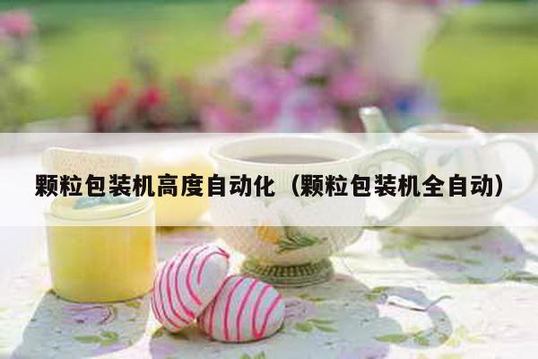 顆粒包裝機高度自動化(顆粒包裝機全自動)